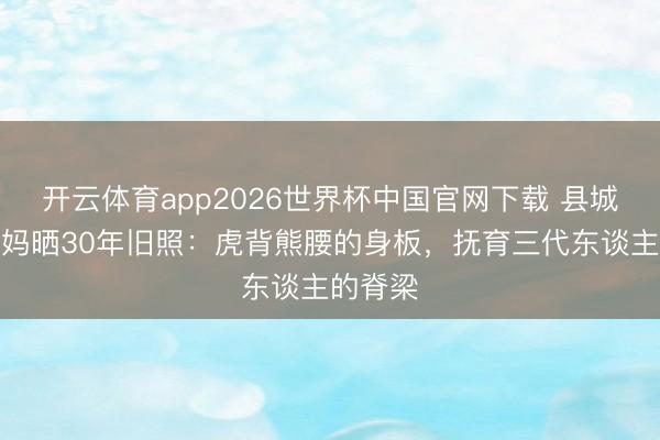 开云体育app2026世界杯中国官网下载 县城菜场大妈晒30年旧照：虎背熊腰的身板，抚育三代东谈主的脊梁