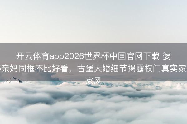 开云体育app2026世界杯中国官网下载 婆婆亲妈同框不比好看，古堡大婚细节揭露权门真实家风