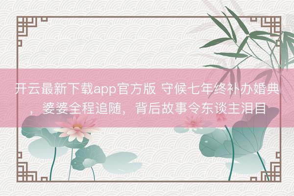 开云最新下载app官方版 守候七年终补办婚典，婆婆全程追随，背后故事令东谈主泪目