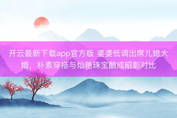 开云最新下载app官方版 婆婆低调出席儿媳大婚，朴素穿搭与灿艳珠宝酿成昭彰对比