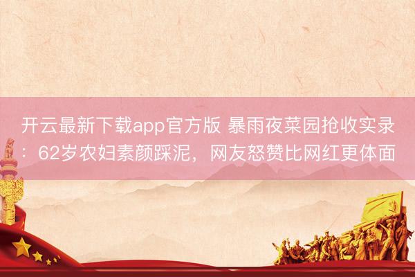 开云最新下载app官方版 暴雨夜菜园抢收实录:62岁农妇素颜踩泥,网友怒赞比网红更体面