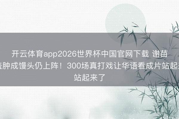 开云体育app2026世界杯中国官网下载 谢苗膝盖肿成馒头仍上阵！300场真打戏让华语看成片站起来了