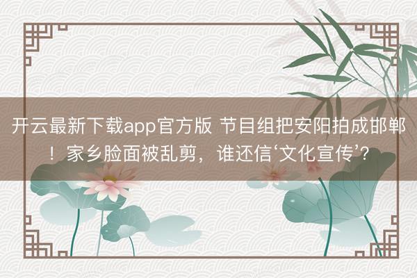 开云最新下载app官方版 节目组把安阳拍成邯郸！家乡脸面被乱剪，谁还信‘文化宣传’？
