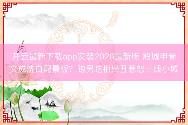 开云最新下载app安装2026最新版 殷墟甲骨文成洗白配景板？跑男吃相出丑惹怒三线小城