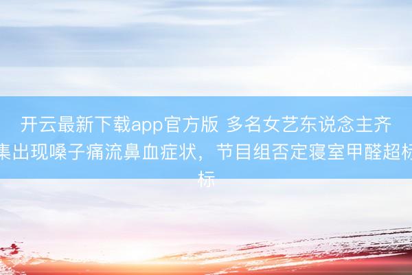 开云最新下载app官方版 多名女艺东说念主齐集出现嗓子痛流鼻血症状，节目组否定寝室甲醛超标