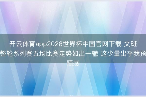 开云体育app2026世界杯中国官网下载 文班：整轮系列赛五场比赛走势如出一辙 这少量出乎我预感