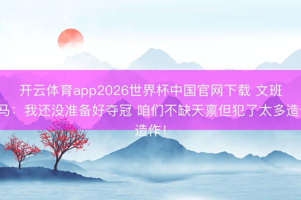 开云体育app2026世界杯中国官网下载 文班亚马:我还没准备好夺冠 咱们不缺天禀但犯了太多造作!