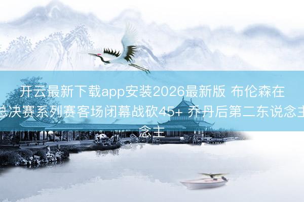 开云最新下载app安装2026最新版 布伦森在总决赛系列赛客场闭幕战砍45+ 乔丹后第二东说念主