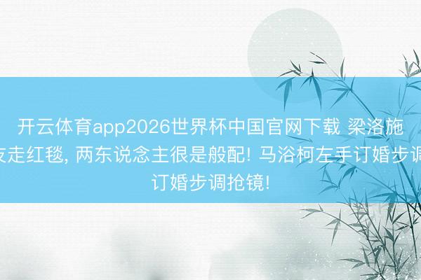 开云体育app2026世界杯中国官网下载 梁洛施挽男友走红毯, 两东说念主很是般配! 马浴柯左手订婚步调抢镜!