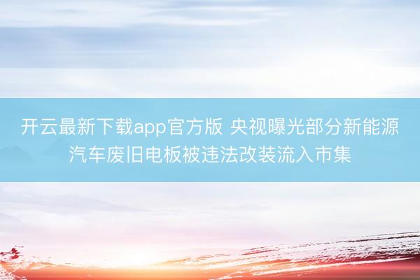 开云最新下载app官方版 央视曝光部分新能源汽车废旧电板被违法改装流入市集