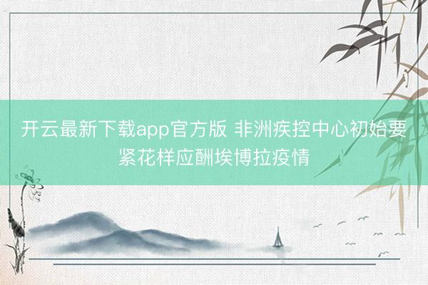 开云最新下载app官方版 非洲疾控中心初始要紧花样应酬埃博拉疫情