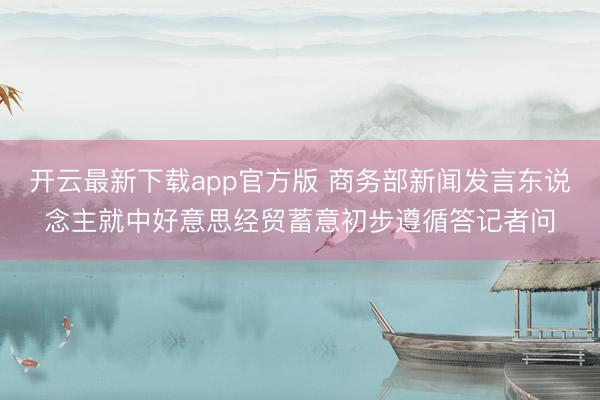 开云最新下载app官方版 商务部新闻发言东说念主就中好意思经贸蓄意初步遵循答记者问
