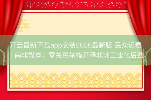 开云最新下载app安装2026最新版 民众远看｜南非媒体：零关税举措开释非洲工业化后劲