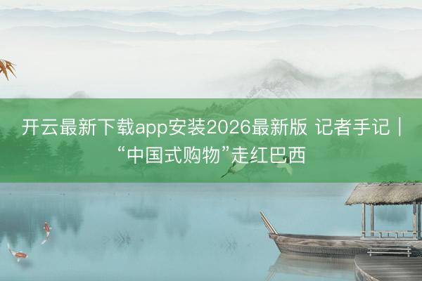 开云最新下载app安装2026最新版 记者手记｜“中国式购物”走红巴西