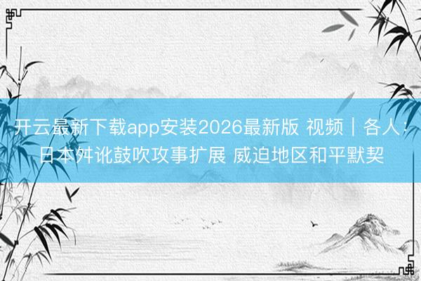 开云最新下载app安装2026最新版 视频|各人:日本舛讹鼓吹攻事扩展 威迫地区和平默契