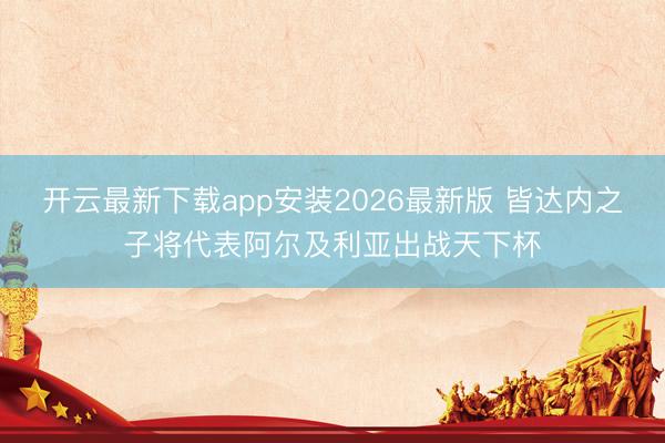 开云最新下载app安装2026最新版 皆达内之子将代表阿尔及利亚出战天下杯