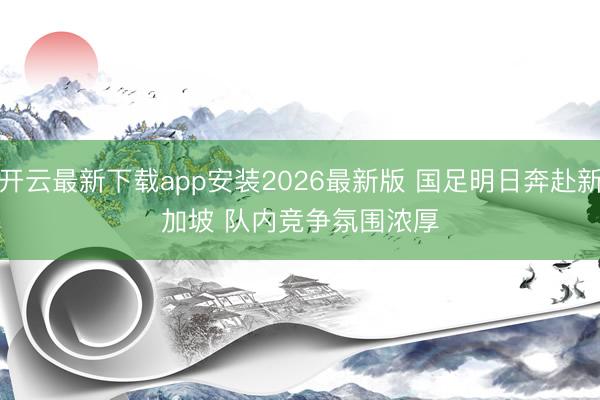 开云最新下载app安装2026最新版 国足明日奔赴新加坡 队内竞争氛围浓厚