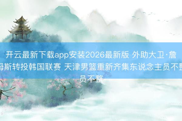 开云最新下载app安装2026最新版 外助大卫·詹姆斯转投韩国联赛 天津男篮重新齐集东说念主员不整