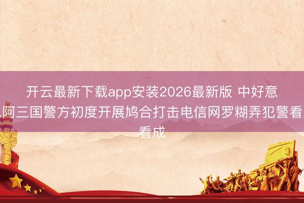 开云最新下载app安装2026最新版 中好意思阿三国警方初度开展鸠合打击电信网罗糊弄犯警看成