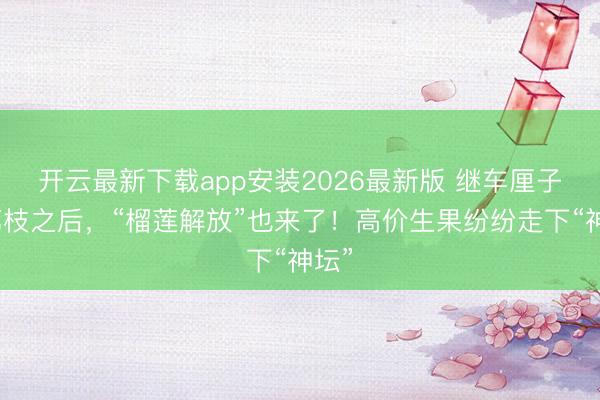 开云最新下载app安装2026最新版 继车厘子、荔枝之后，“榴莲解放”也来了！高价生果纷纷走下“神坛”