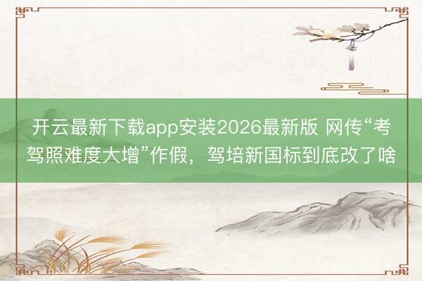 开云最新下载app安装2026最新版 网传“考驾照难度大增”作假,驾培新国标到底改了啥