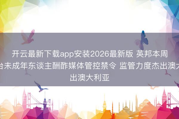 开云最新下载app安装2026最新版 英邦本周将出台未成年东谈主酬酢媒体管控禁令 监管力度杰出澳大利亚