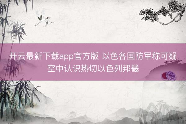 开云最新下载app官方版 以色各国防军称可疑空中认识热切以色列邦畿