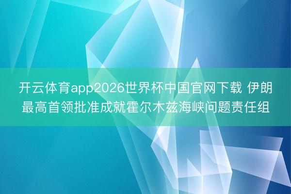 开云体育app2026世界杯中国官网下载 伊朗最高首领批准成就霍尔木兹海峡问题责任组
