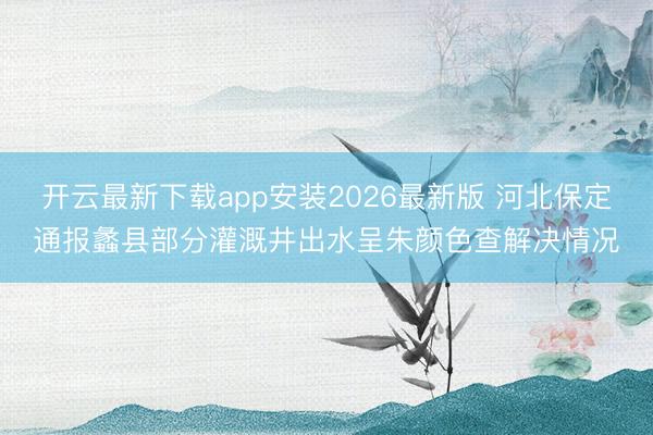 开云最新下载app安装2026最新版 河北保定通报蠡县部分灌溉井出水呈朱颜色查解决情况