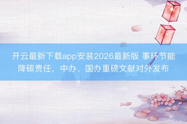 开云最新下载app安装2026最新版 事环节能降碳责任，中办、国办重磅文献对外发布