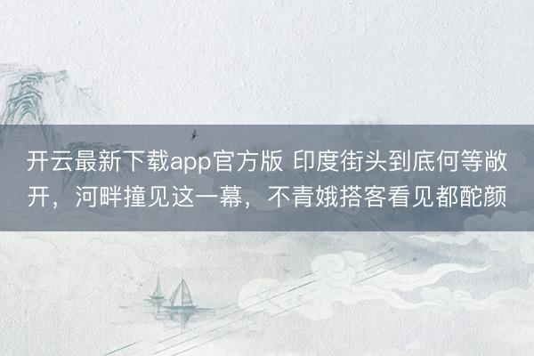 开云最新下载app官方版 印度街头到底何等敞开,河畔撞见这一幕,不青娥搭客看见都酡颜