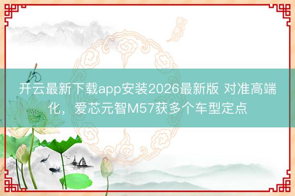 开云最新下载app安装2026最新版 对准高端化，爱芯元智M57获多个车型定点