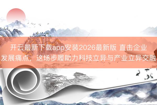 开云最新下载app安装2026最新版 直击企业发展痛点，这场步履助力科技立异与产业立异交融