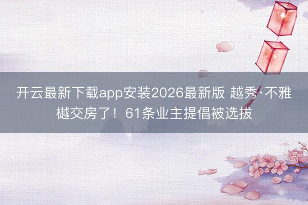 开云最新下载app安装2026最新版 越秀·不雅樾交房了！61条业主提倡被选拔