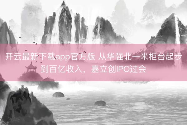 开云最新下载app官方版 从华强北一米柜台起步到百亿收入，嘉立创IPO过会