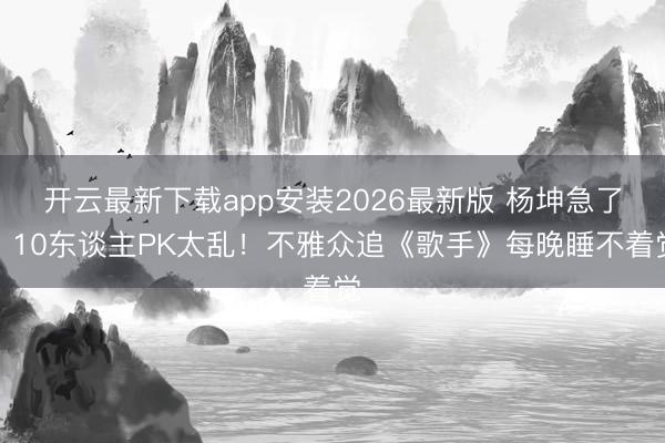 开云最新下载app安装2026最新版 杨坤急了：10东谈主PK太乱！不雅众追《歌手》每晚睡不着觉