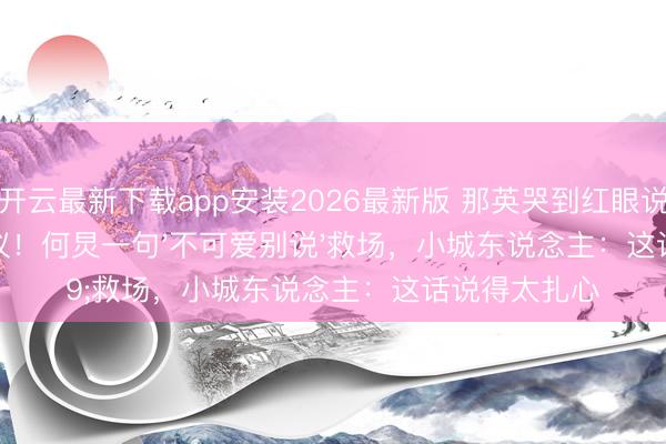 开云最新下载app安装2026最新版 那英哭到红眼说大真话惹争议!何炅一句'不可爱别说'救场,小城东说念主:这话说得太扎心