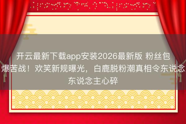 开云最新下载app安装2026最新版 粉丝包摄权引爆苦战!欢笑新规曝光,白鹿脱粉潮真相令东说念主心碎