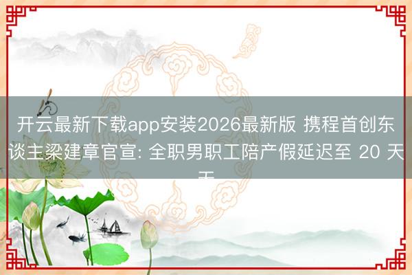 开云最新下载app安装2026最新版 携程首创东谈主梁建章官宣: 全职男职工陪产假延迟至 20 天