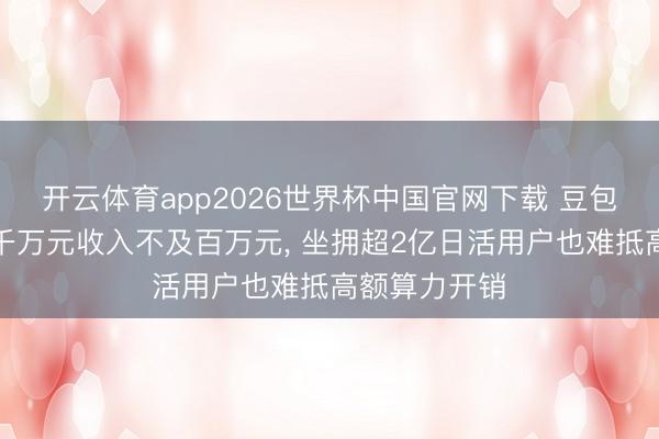 开云体育app2026世界杯中国官网下载 豆包每天浪费数千万元收入不及百万元， 坐拥超2亿日活用户也难抵高额算力开销